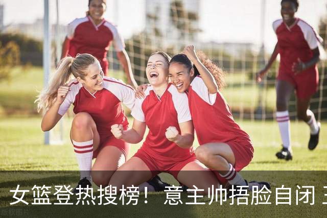 女篮登热搜榜！意主帅捂脸自闭 王思雨现场指导张子宇 宫鲁鸣被赞MVP