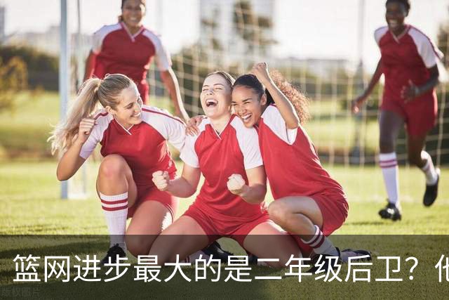 篮网进步最大的是二年级后卫？他在今年夏天增长了不少肌肉？